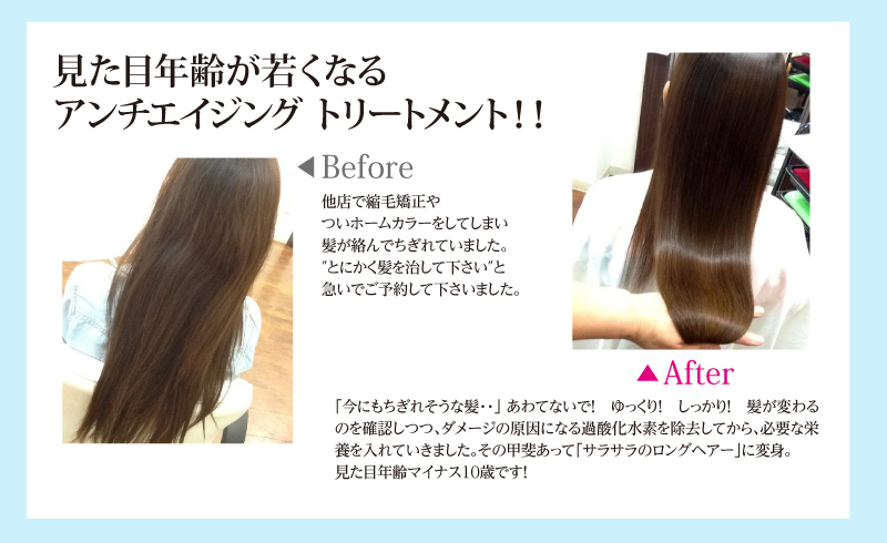 見た目年齢が若くなる アンチエイジング トリートメント!!他店で縮毛矯正や
ついホームカラーをしてしまい
髪が絡んでちぎれていました。
″とにかく髪を治して下さい″と
急いでご予約して下さいました。