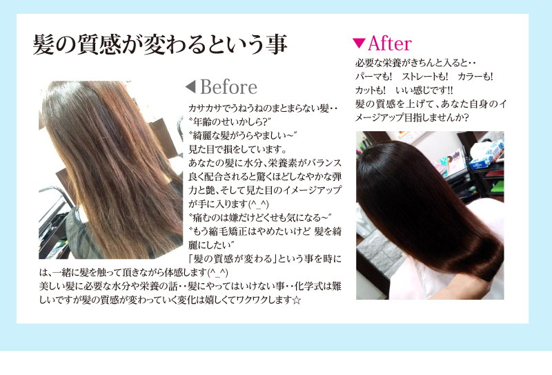 髪の質感が変わるという事。カサカサでうねうねのまとまらない髪・・
〝年齢のせいかしら?″
〝綺麗な髪がうらやましい~″
見た目で損をしています。
あなたの髪に水分、栄養素がバランス良く配合されると驚くほどしなやかな弾力と艶、そして見た目のイメージアップが手に入ります(^_^)
〝痛むのは嫌だけどくせも気になる~″
〝もう縮毛矯正はやめたいけど 髪を綺麗にしたい″
「髪の質感が変わる」という事を時には、一緒に髪を触って頂きながら体感します(^_^)
美しい髪に必要な水分や栄養の話・・髪にやってはいけない事・・化学式は難しいですが髪の質感が変わっていく変化は嬉しくてワクワクします☆