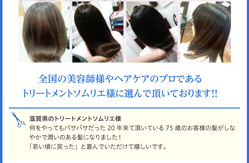 全国の美容師様やヘアケアのプロである トリートメントソムリエ様に選んで頂いております!!滋賀県のトリートメントソムリエ様
何をやってもバサバサだった20年来て頂いている75歳のお客様の髪がしなやかで潤いのある髪になりました!
「若い頃に戻った」と喜んでいただけて嬉しいです。