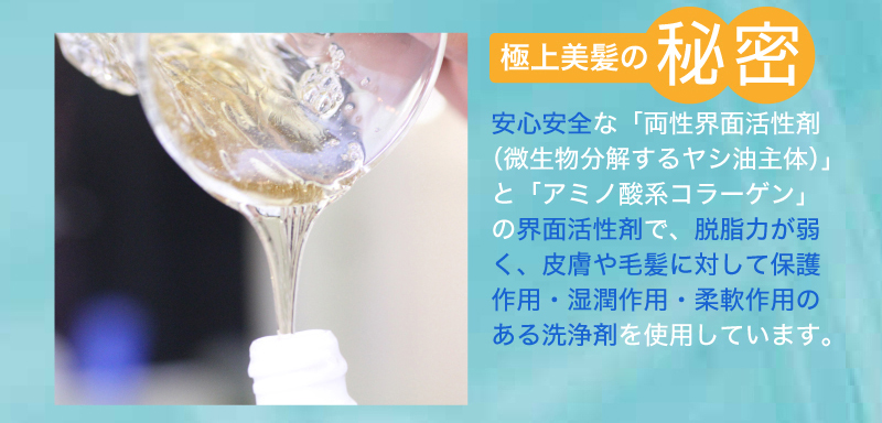 極上美髪の秘密。安心安全な「両性界面活性剤(微生物分解するヤシ油主体)」と「アミノ酸系コラーゲン」の界面活性剤で、脱脂力が弱く、皮膚や毛髪に対して保護作用・湿潤作用・柔軟作用のある洗浄剤を使用しています。